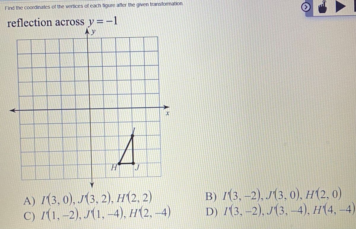 Find the coordinates of the vertices of each figure after the given transformation.
reflection across y =-1
Ay
H.
J
A) Г(3, 0), 3. 2). Н (2.2)
C) I(1, –2), J(1, -4), H(2, –4)
B) 1(3, –2), J(3, 0), H(2, 0)
D) /(3, –2), J(3,-4), H(4, –4)
