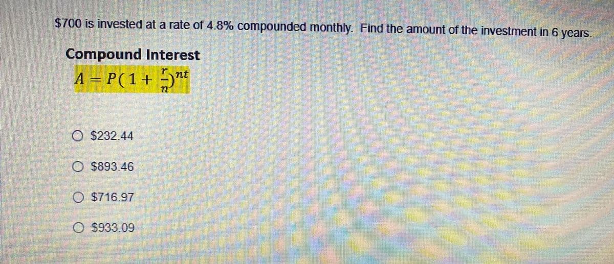 $700 is invested at a rate of 4.8% compounded monthly. Find the amount of the investment in 6 years.
Compound Interest
r.
A = P(1+ -)nt
$232.44
O $893.46
$716.97
$933.09
