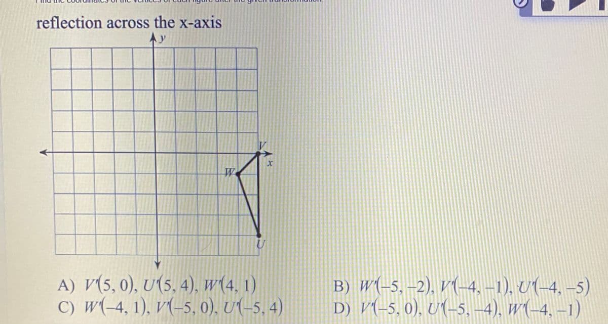 reflection across the x-axis
Ay
A) V(5,0), U(5, 4), w(4, 1)
C) W(-4, 1), V(-5, 0), U(-5, 4)
B) W(-5, –2), V((-4, –1), U(-4, –5)
D) V(-5, 0), U(-5, –4), W(-4, –1)
