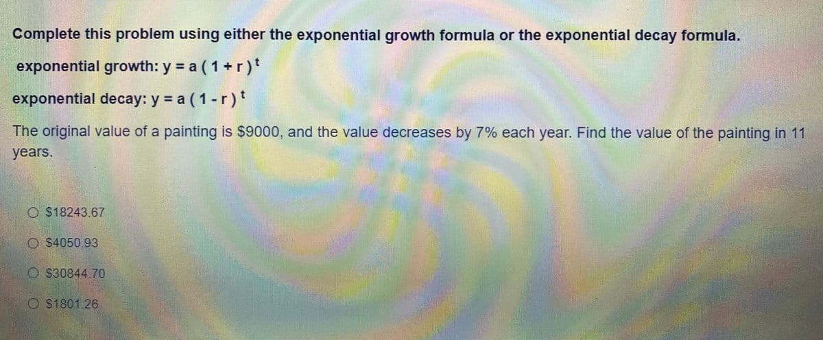 Complete this problem using either the exponential growth formula or the exponential decay formula.
exponential growth: y = a ( 1+r)t
exponential decay: y = a ( 1-r)'
The original value of a painting is $9000, and the value decreases by 7% each year. Find the value of the painting in 11
years.
O $18243 67
O S4050 93
O S30844 70
O S1801 26
