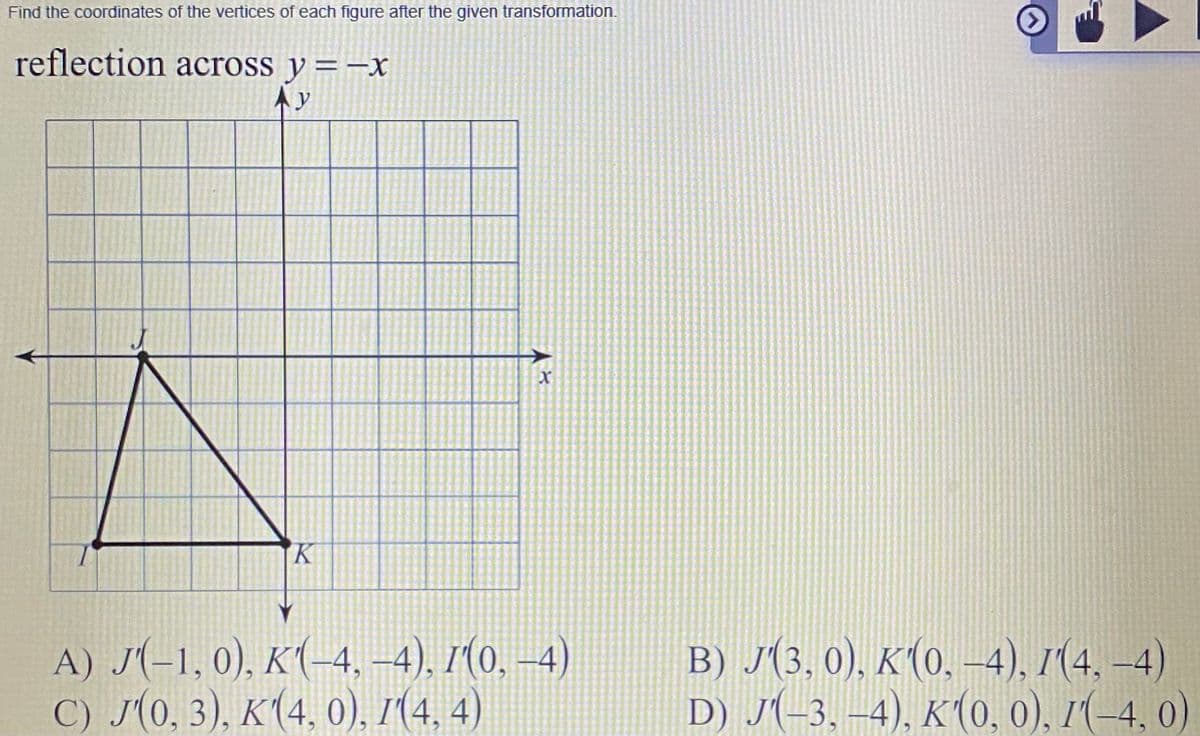 Find the coordinates of the vertices of each figure after the given transformation.
reflection across y =-x
Ay
K.
A) J(-1, 0), K(-4, –4), 1(0, –4)
C) J(0, 3), K(4, 0), 1(4, 4)
B) J(3, 0), K(0, –4), 1(4, –4)
D) J(-3. –4), K(0, 0), 1(-4, 0)
