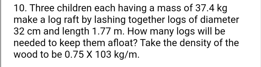 10. Three children each having a mass of 37.4 kg
make a log raft by lashing together logs of diameter
32 cm and length 1.77 m. How many logs will be
needed to keep them afloat? Take the density of the
wood to be 0.75 X 103 kg/m.
