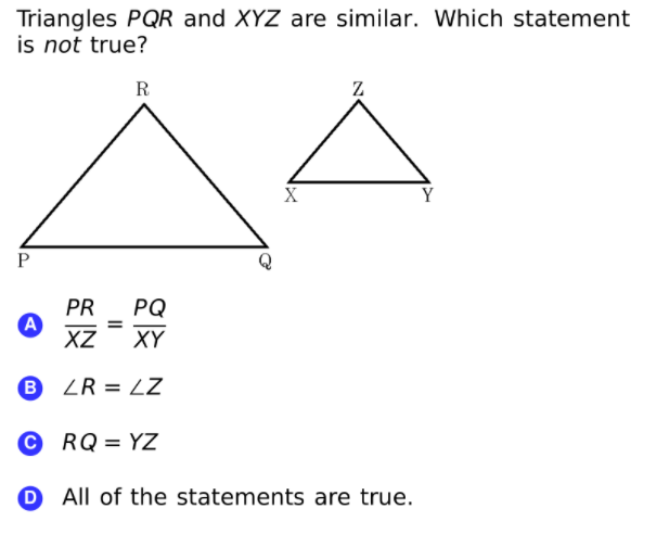 Triangles PQR and XYZ are similar. Which statement
is not true?
R
Z
X
Y
PR
A
XZ
PQ
XY
ZR = LZ
RQ = YZ
O All of the statements are true.
