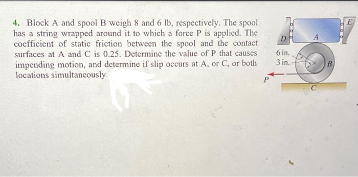 4. Block A and spool B weigh 8 and 6 lb, respectively. The spool
has a string wrapped around it to which a force P is applied. The
coefficient of static friction between the spool and the contact
surfaces at A and C is 0.25. Determine the value of P that causes
impending motion, and determine if slip occurs at A, or C, or both
locations simultaneously.
D
6 in.
3 in.