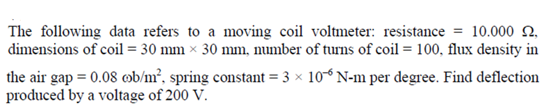 The following data refers to a moving coil voltmeter: resistance = 10.000 N,
dimensions of coil = 30 mm × 30 mm, number of turns of coil = 100, flux density in
the air gap = 0.08 ob/m², spring constant = 3 x 10° N-m per degree. Find deflection
produced by a voltage of 200 V.
%3D
