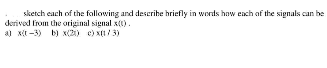 sketch each of the following and describe briefly in words how each of the signals can be
derived from the original signal x(t) .
a) x(t -3) b) x(2t) c) x(t/ 3)
