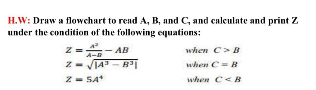 H.W: Draw a flowchart to read A, B, and C, and calculate and print Z
under the condition of the following equations:
Z = 42
AB
when C> B
A-B
Z = VJA3 – B³|
when C = B
Z = 5A*
when C<B
