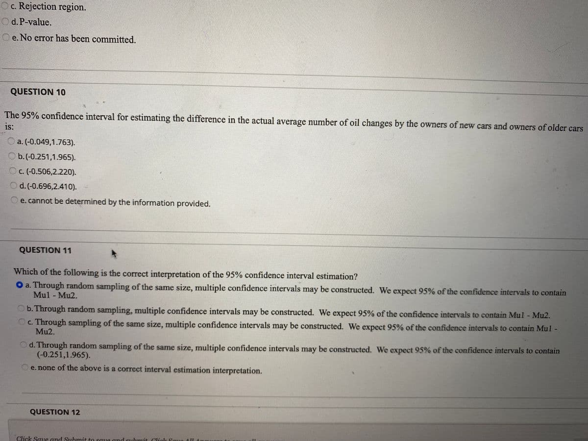 c. Rejection region.
Od.P-value.
e. No error has been committed.
QUESTION 10
The 95% confidence interval for estimating the difference in the actual average number of oil changes by the owners of new cars and owners of older cars
is:
a. (-0.049,1.763).
O b. (-0.251,1.965).
O c. (-0.506,2.220).
d. (-0.696,2.410). -
e. cannot be determined by the information provided.
QUESTION 11
Which of the following is the correct interpretation of the 95% confidence interval estimation?
O a. Through random sampling of the same size, multiple confidence intervals may be constructed. We expect 95% of the confidence intervals to contain
Mul - Mu2.
b. Through random sampling, multiple confidence intervals may be constructed. We expect 95% of the confidence intervals to contain Mul - Mu2.
c. Through sampling of the same size, multiple confidence intervals may be constructed. We expect 95% of the confidence intervals to contain Mul -
Mu2.
d. Through random sampling of the same size, multiple confidence intervals may be constructed. We expect 95% of the confidence intervals to contain
(-0.251,1.965).
e. none of the above is a correct interval estimation interpretation.
QUESTION 12
Click Sae and Suhmit to saue and suhmit Click Saua A
