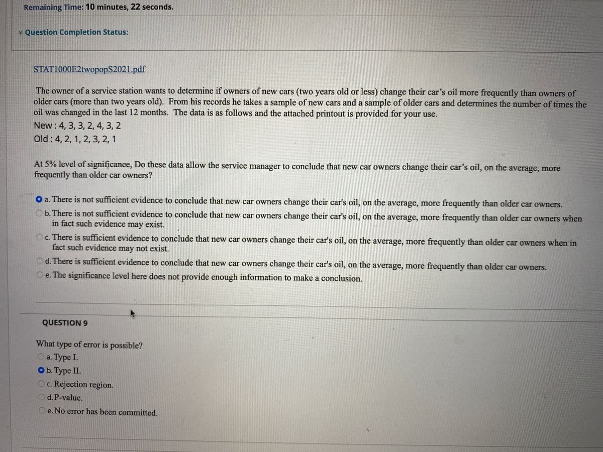 Remaining Time: 10 minutes, 22 seconds.
¥ Question Completion Status:
STAT1000E2twopopS2021.pdf
The owner of a service station wants to determine if owners of new cars (two years old or less) change their car's oil more frequently than owners of
older cars (more than two years old). From his records he takes a sample of new cars and a sample of older cars and determines the number of times the
oil was changed in the last 12 months. The data is as follows and the attached printout is provided for your use.
New : 4, 3, 3, 2, 4, 3, 2
Old : 4, 2, 1, 2, 3, 2, 1
At 5% level of significance, Do these data allow the service manager to conclude that new car owners change their car's oil, on the average, more
frequently than older car owners?
O a. There is not sufficient evidence to conclude that new car owners change their car's oil, on the average, more frequently than older car owners.
b. There is not sufficient evidence to conclude that new car owners change their car's oil, on the average, more frequently than older car owners when
in fact such evidence may exist.
Oc. There is sufficient evidence to conclude that new car owners change their car's oil, on the average, more frequently than older car owners when in
fact such evidence may not exist.
d. There is sufficient evidence to conclude that new car owners change their car's oil, on the average, more frequently than older car owners.
e. The significance level here does not provide enough information to make a conclusion.
QUESTION 9
What type of error is possible?
O a. Type I.
O b. Type II.
c. Rejection region.
O d. P-value.
e. No error has been committed.
