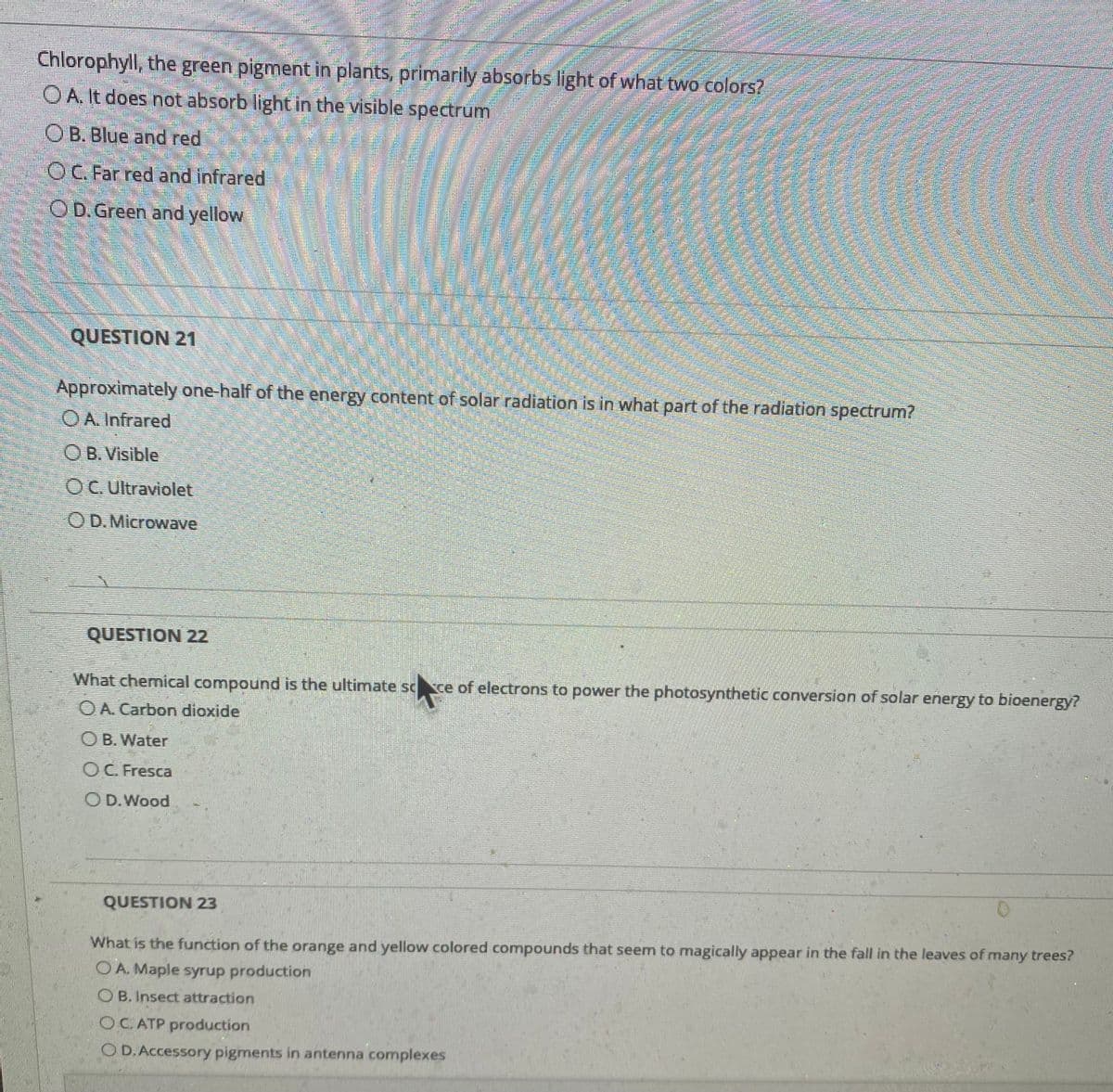 Chlorophyll, the green pigment in plants, primarily absorbs light of what two colors?
OA. It does not absorb light in the visible spectrum
OB. Blue and red
OC. Far red and infrared
OD.Green and yellow
QUESTION 21
Approximately one-half of the energy content of solar radiation is in what part of the radiation spectrum?
OA. Infrared
OB. Visible
OC Ultraviolet
OD.Microwave
QUESTION 22
What chemical compound is the ultimate scce of electrons to power the photosynthetic conversion of solar energy to bioenergy?
O A. Carbon dioxide
O B. Water
OC. Fresca
OD.Wood
QUESTION 23
What is the function of the orange and yellow colored compounds that seem to magically appear in the fall in the leaves of many trees?
OA. Maple syrup production
O B. Insect attraction
OC ATP production
O D.Accessory pigments in antenna complexes
