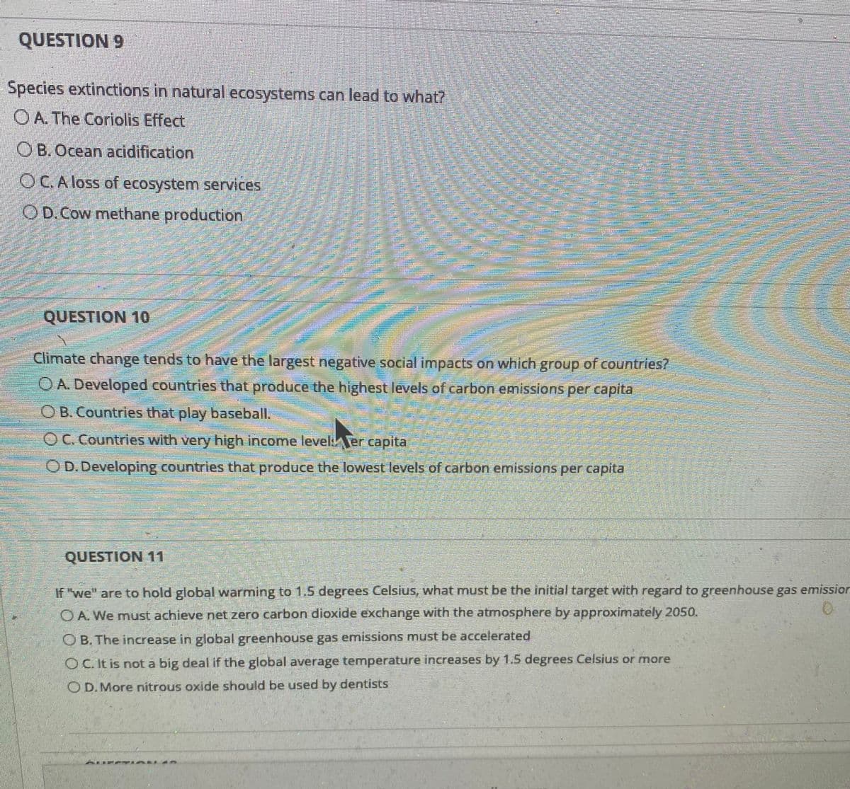 QUESTION 9
Species extinctions in natural ecosystems can lead to what?
O A. The Coriolis Effect
OB. Ocean acidification
OCA loss of ecosystem services
OD.Cow methane production
QUESTION 10
Climate change tends to have the largest negative social impacts on which group of countries?
O A. Developed countries that produce the highest levels of carbon emissions per capita
O B. Countries that play baseball.
OC. Countries with very high income leveliTer capita
OD.Developing countries that produce the lowest levels of carbon emissions per capita
QUESTION 11
If "we" are to hold global warming to 1.5 degrees Celsius, what must be the initial target with regard to greenhouse gas emissiorn
O A. We must achieve net zero carbon dioxide exchange with the atmosphere by approximately 2050.
O B. The increase in global greenhouse gas emissions must be accelerated
OC.It is nota big deal if the global average temperature increases by 1.5 degrees Celsius or more
O D. More nitrous oxide should be used by dentists
