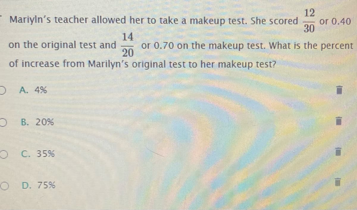 12
or 0.40
30
Mariyln's teacher allowed her to take a makeup test. She scored
14
or 0.70 on the makeup test. What is the percent
20
on the original test and
of increase from Marilyn's original test to her makeup test?
D A. 4%
O B. 20%
O C. 35%
D. 75%
