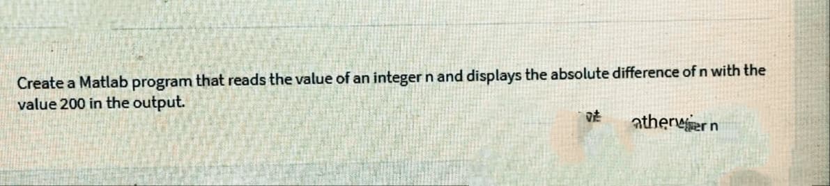 Create a Matlab program that reads the value of an integer n and displays the absolute difference of n with the
value 200 in the output.
vt
atherwer n