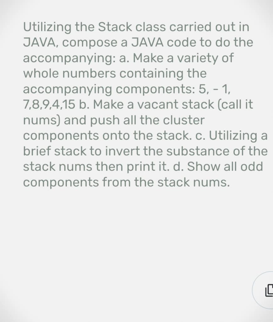 Utilizing the Stack class carried out in
JAVA, compose a JAVA code to do the
accompanying: a. Make a variety of
whole numbers containing the
accompanying components: 5, - 1,
7,8,9,4,15 b. Make a vacant stack (call it
nums) and push all the cluster
components onto the stack. c. Utilizing a
brief stack to invert the substance of the
stack nums then print it. d. Show all odd
components from the stack nums.