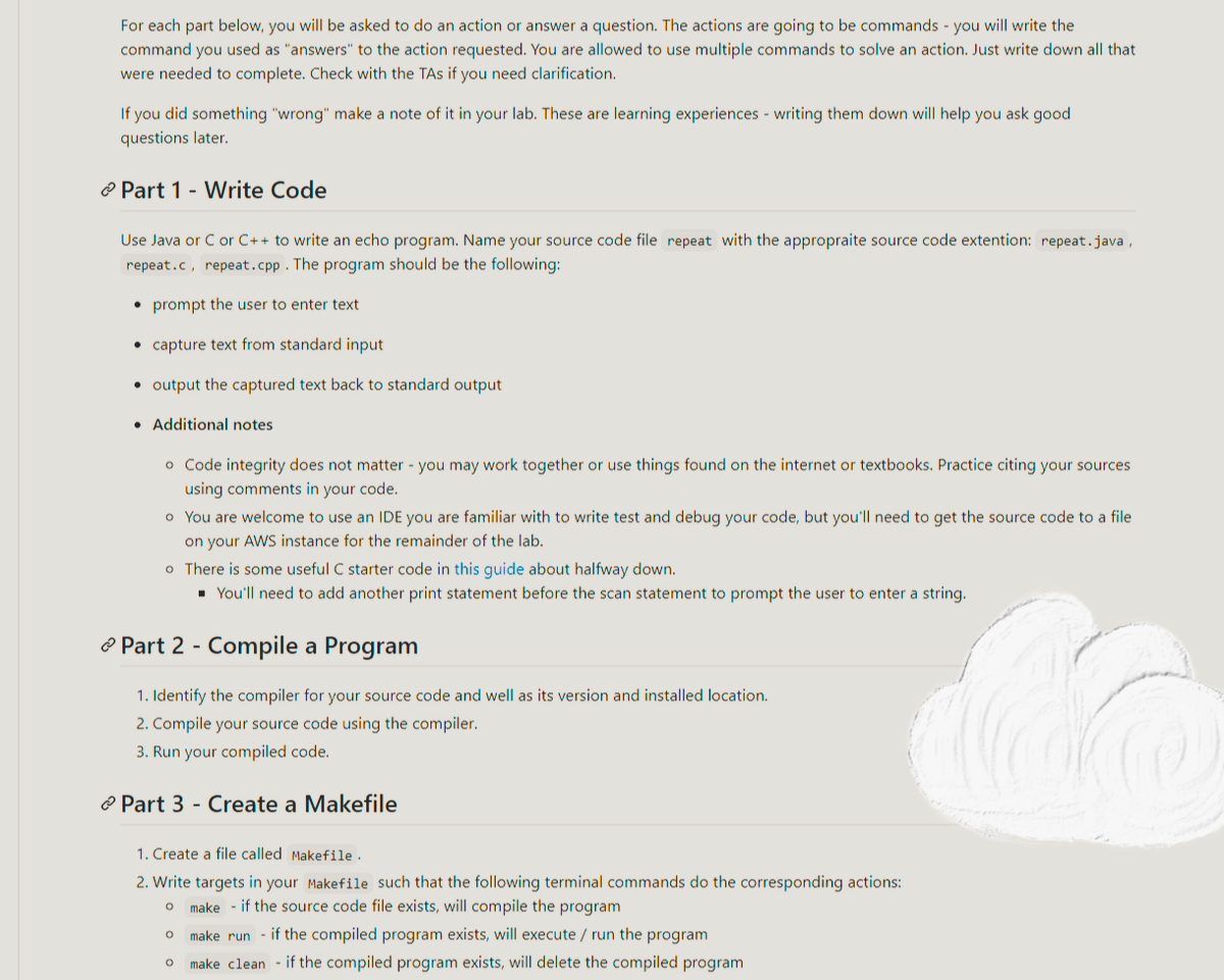 For each part below, you will be asked to do an action or answer a question. The actions are going to be commands - you will write the
command you used as "answers" to the action requested. You are allowed to use multiple commands to solve an action. Just write down all that
were needed to complete. Check with the TAs if you need clarification.
If you did something "wrong" make a note of it in your lab. These are learning experiences - writing them down will help you ask good
questions later.
Part 1 - Write Code
Use Java or C or C++ to write an echo program. Name your source code file repeat with the appropraite source code extention: repeat.java,
repeat.c, repeat.cpp. The program should be the following:
prompt the user to enter text
capture text from standard input
• output the captured text back to standard output
• Additional notes
o Code integrity does not matter - you may work together or use things found on the internet or textbooks. Practice citing your sources
using comments in your code.
o You are welcome to use an IDE you are familiar with to write test and debug your code, but you'll need to get the source code to a file
on your AWS instance for the remainder of the lab.
o There is some useful C starter code in this guide about halfway down.
■ You'll need to add another print statement before the scan statement to prompt the user to enter a string.
Part 2 - Compile a Program
1. Identify the compiler for your source code and well as its version and installed location.
2. Compile your source code using the compiler.
3. Run your compiled code.
Part 3 - Create a Makefile
1. Create a file called Makefile.
2. Write targets in your Makefile such that the following terminal commands do the corresponding actions:
O make if the source code file exists, will compile the program
O make run if the compiled program exists, will execute / run the program
O make clean if the compiled program exists, will delete the compiled program