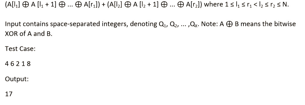 (A[₁] A [₁ + 1] ... A[r₂]) + (A[1₂] A [1₂ + 1] ... A[r₂]) where 1 ≤ ₁ ≤ r₁ <l₂ ≤ r₂ ≤ N.
B means the bitwise
Input contains space-separated integers, denoting Q₁, Q₂, ...,Qx. Note: A
XOR of A and B.
Test Case:
46218
Output:
17