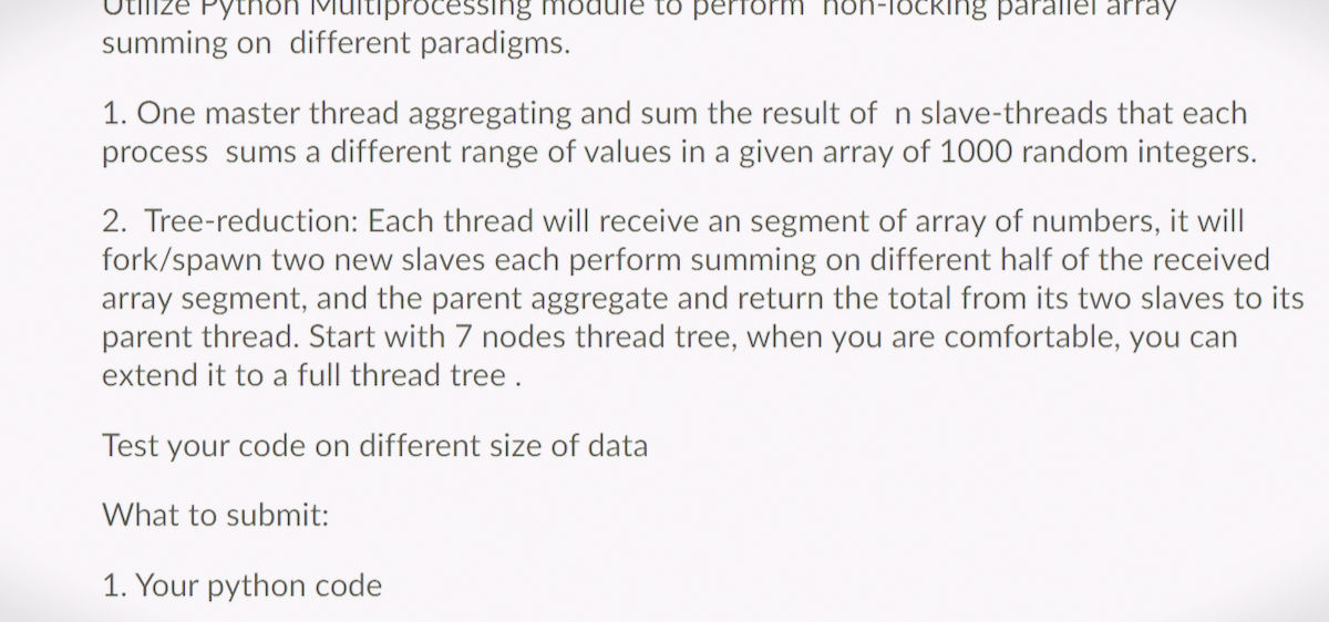 Python
ocessing module to perform
summing on different paradigms.
1-locking parallel array
1. One master thread aggregating and sum the result of n slave-threads that each
process sums a different range of values in a given array of 1000 random integers.
2. Tree-reduction: Each thread will receive an segment of array of numbers, it will
fork/spawn two new slaves each perform summing on different half of the received
array segment, and the parent aggregate and return the total from its two slaves to its
parent thread. Start with 7 nodes thread tree, when you are comfortable, you can
extend it to a full thread tree.
Test your code on different size of data
What to submit:
1. Your python code