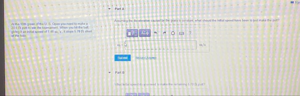 Part A
At the 18th green of the U. S. Open you need to make a
20.5 ft putt to win the tournament. When you hit the ball,
giving it an initial speed of 1.46 m/s, it stops 5.70 ft short
of the hole.
Assuming the deceleration caused by the grass is constant, what should the initial speed have been to just make the putt?
v =
ΜΕ ΑΣΦ
20
?
m/s
Submit
Request Answer
Part B
What initial speed do you need to make the remaining 5.70 ft putt?
Rev