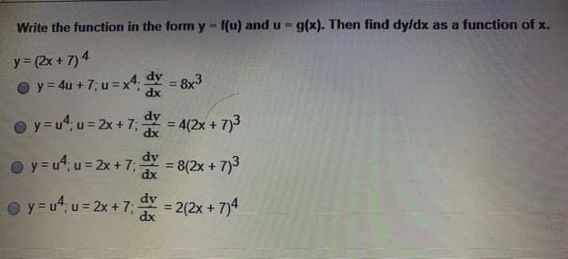 ## Problem Statement:

Rewrite the function in the form \( y = f(u) \) and \( u = g(x) \). Then find \(\frac{dy}{dx}\) as a function of \(x\).

Given function: \( y = (2x + 7)^4 \)

### Options:
1. \( y = 4u + 7; \, u = x^4; \, \frac{dy}{dx} = 8x^3 \)

2. \( y = u^4; \, u = 2x + 7; \, \frac{dy}{dx} = 4(2x + 7)^3 \)

3. \( y = u^4; \, u = 2x + 7; \, \frac{dy}{dx} = 8(2x + 7)^3 \)

4. \( y = u^4; \, u = 2x + 7; \, \frac{dy}{dx} = 2(2x + 7)^4 \)

### Solution:

To solve this problem, we'll use the chain rule of differentiation. The chain rule states that if a variable \(y\) depends on \(u\), which in turn depends on \(x\), then the derivative of \(y\) with respect to \(x\) is:

\[
\frac{dy}{dx} = \frac{dy}{du} \cdot \frac{du}{dx}
\]

1. Identify the inner function \(u\) and the outer function \(y\).

Let's set:
\[ u = 2x + 7 \]
Thus, the function can be rewritten as:
\[ y = u^4 \]

2. Differentiate \(y\) with respect to \(u\):
\[ \frac{dy}{du} = 4u^3 \]

3. Differentiate \(u\) with respect to \(x\):
\[ \frac{du}{dx} = 2 \]

4. Apply the chain rule:
\[
\frac{dy}{dx} = \frac{dy}{du} \cdot \frac{du}{dx} =  4u^3 \cdot 2 = 8u^3
\]

Since \(u = 2x + 7\), substitute \(u\) back into the