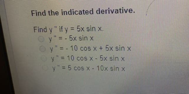 Find the indicated derivative.
Find y " if y = 5x sin x.
O y" = - 5x sin x
y"= - 10 cos x+ 5x sin x
"= 10 cos x - 5x sin x
%3D
%3D
%3D
y"= 5 cos x - 10x sin x
%3D
