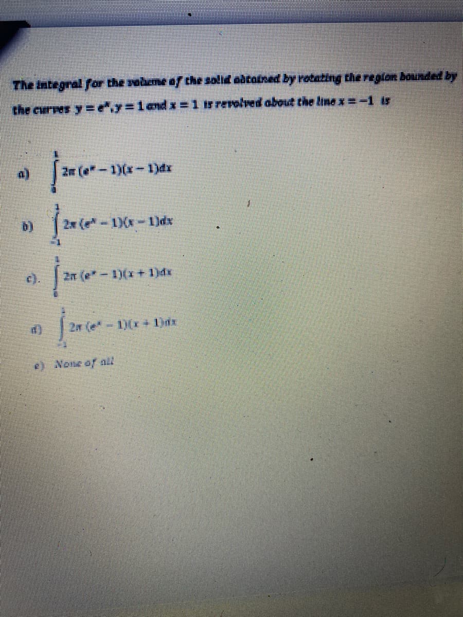 The Integral for the sobeme o/the solid abtotned by rotating the region bounded by
the curves y =e,y%3Dland =1 r rerolved about the Inex=-1 is
2r (e-1)(x-1)dx
2x (e-)(x-Idx
2n (e*-1)(I+ 1)dx
2x (e 1)(r1x
None of all
