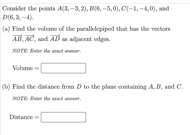Consider the points A(3, -3, 2), B(6, –5, 0), C(−1, –4, 0), and
D(6,3,-4).
(a) Find the volume of the parallelepiped that has the vectors
AB, AC, and AD as adjacent edges.
NOTE: Enter the exact answer.
Volume =
(b) Find the distance from D to the plane containing A, B, and C.
NOTE: Enter the exact answer.
Distance =