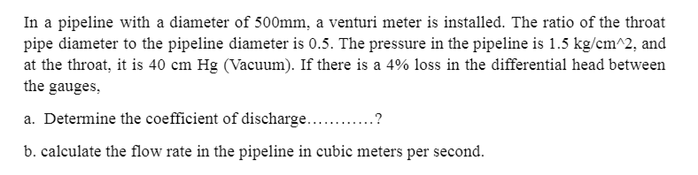In a pipeline with a diameter of 500mm, a venturi meter is installed. The ratio of the throat
pipe diameter to the pipeline diameter is 0.5. The pressure in the pipeline is 1.5 kg/cm^2, and
at the throat, it is 40 cm Hg (Vacuum). If there is a 4% loss in the differential head between
the gauges,
a. Determine the coefficient of discharge.?
b. calculate the flow rate in the pipeline in cubic meters per second.