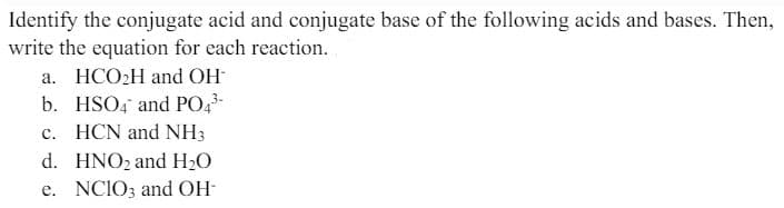 Identify the conjugate acid and conjugate base of the following acids and bases. Then,
write the equation for each reaction.
a. HCO2H and OH
b. HSO4 and PO4³-
c. HCN and NH3
d. HNO2 and H₂O
e. NCIO3 and OH-