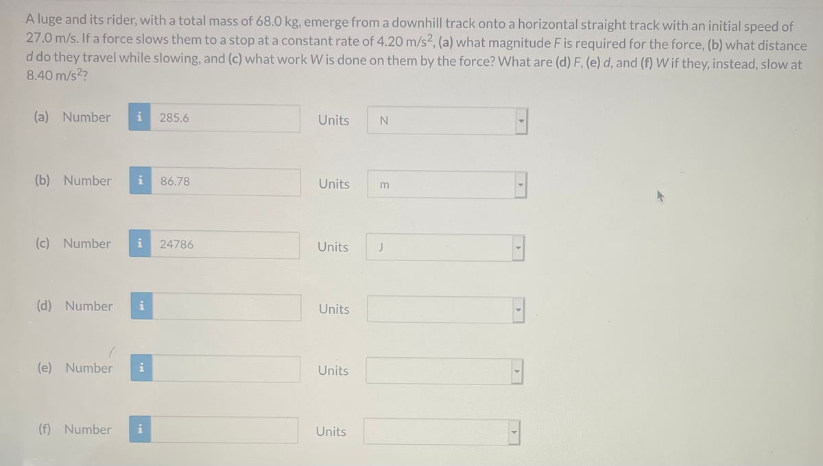 A luge and its rider, with a total mass of 68.0 kg, emerge from a downhill track onto a horizontal straight track with an initial speed of
27.0 m/s. If a force slows them to a stop at a constant rate of 4.20 m/s2, (a) what magnitude Fis required for the force, (b) what distance
d do they travel while slowing, and (c) what work W is done on them by the force? What are (d) F, (e) d, and (f) W if they, instead, slow at
8.40 m/s2?
(a) Number
i
285.6
Units
(b) Number
i
86.78
Units
(c) Number
i
24786
Units
J
(d) Number
i
Units
(e) Number
i
Units
(f) Number
Units
