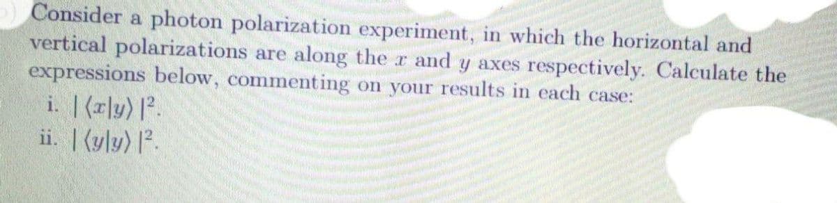 ) Consider a photon polarization experiment, in which the horizontal and
vertical polarizations are along the r and y axes respectively. Calculate the
expressions below, commenting on your results in each case:
i. |(r]y) |².
ii. |(y|y) l².
