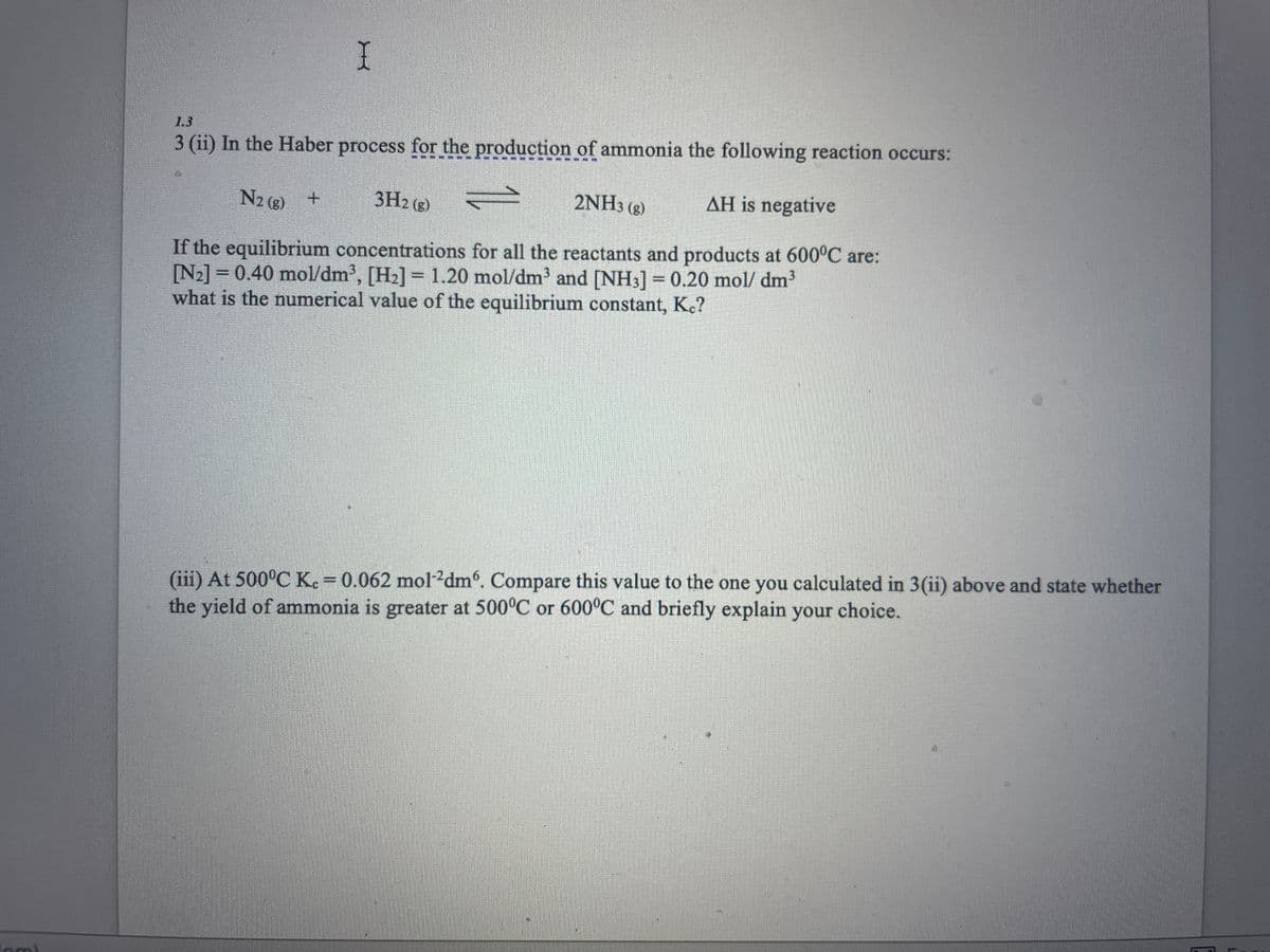 om)
I
3 (ii) In the Haber process for the production of ammonia the following reaction occurs:
N2(g) +
3H2(g)
2NH3(g)
AH is negative
If the equilibrium concentrations for all the reactants and products at 600°C are:
[N₂] = 0.40 mol/dm³, [H₂] = 1.20 mol/dm³ and [NH3] = 0.20 mol/dm³
what is the numerical value of the equilibrium constant, Kc?
(iii) At 500°C Kc = 0.062 mol-2dm. Compare this value to the one you calculated in 3(ii) above and state whether
the yield of ammonia is greater at 500°C or 600°C and briefly explain your choice.