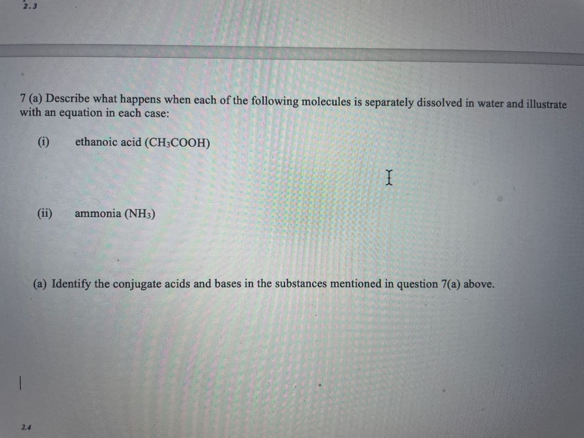 7 (a) Describe what happens when each of the following molecules is separately dissolved in water and illustrate
with an equation in each case:
(i)
ethanoic acid (CH3COOH)
I
(ii)
ammonia (NH3)
(a) Identify the conjugate acids and bases in the substances mentioned in question 7(a) above.
2.4