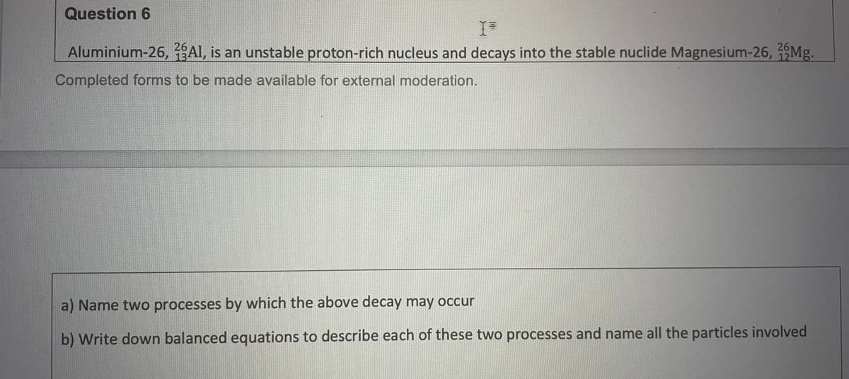 Question 6
Aluminium-26, 2AI, is an unstable proton-rich nucleus and decays into the stable nuclide Magnesium-26, 26Mg.
13
12
Completed forms to be made available for external moderation.
a) Name two processes by which the above decay may occur
b) Write down balanced equations to describe each of these two processes and name all the particles involved
