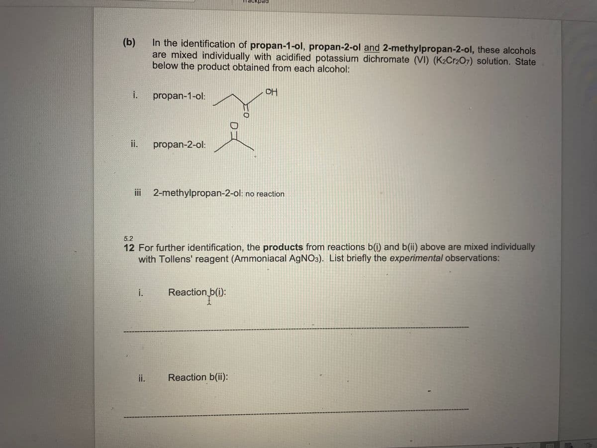 аскраd
(b)
In the identification of propan-1-ol, propan-2-ol and 2-methylpropan-2-ol, these alcohols
are mixed individually with acidified potassium dichromate (VI) (K2Cr2O7) solution. State
below the product obtained from each alcohol:
i.
propan-1-ol:
OH
ii.
propan-2-ol:
iii 2-methylpropan-2-ol: no reaction
5.2
12 For further identification, the products from reactions b(i) and b(ii) above are mixed individually
with Tollens' reagent (Ammoniacal AgNO3). List briefly the experimental observations:
i.
Reaction b(i):
ii.
Reaction b(ii):
