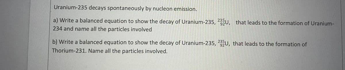 Uranium-235 decays spontaneously by nucleon emission.
a) Write a balanced equation to show the decay of Uranium-235, 2U, that leads to the formation of Uranium-
235
234 and name all the particles involved
b) Write a balanced equation to show the decay of Uranium-235, U, that leads to the formation of
92
Thorium-231. Name all the particles involved.
