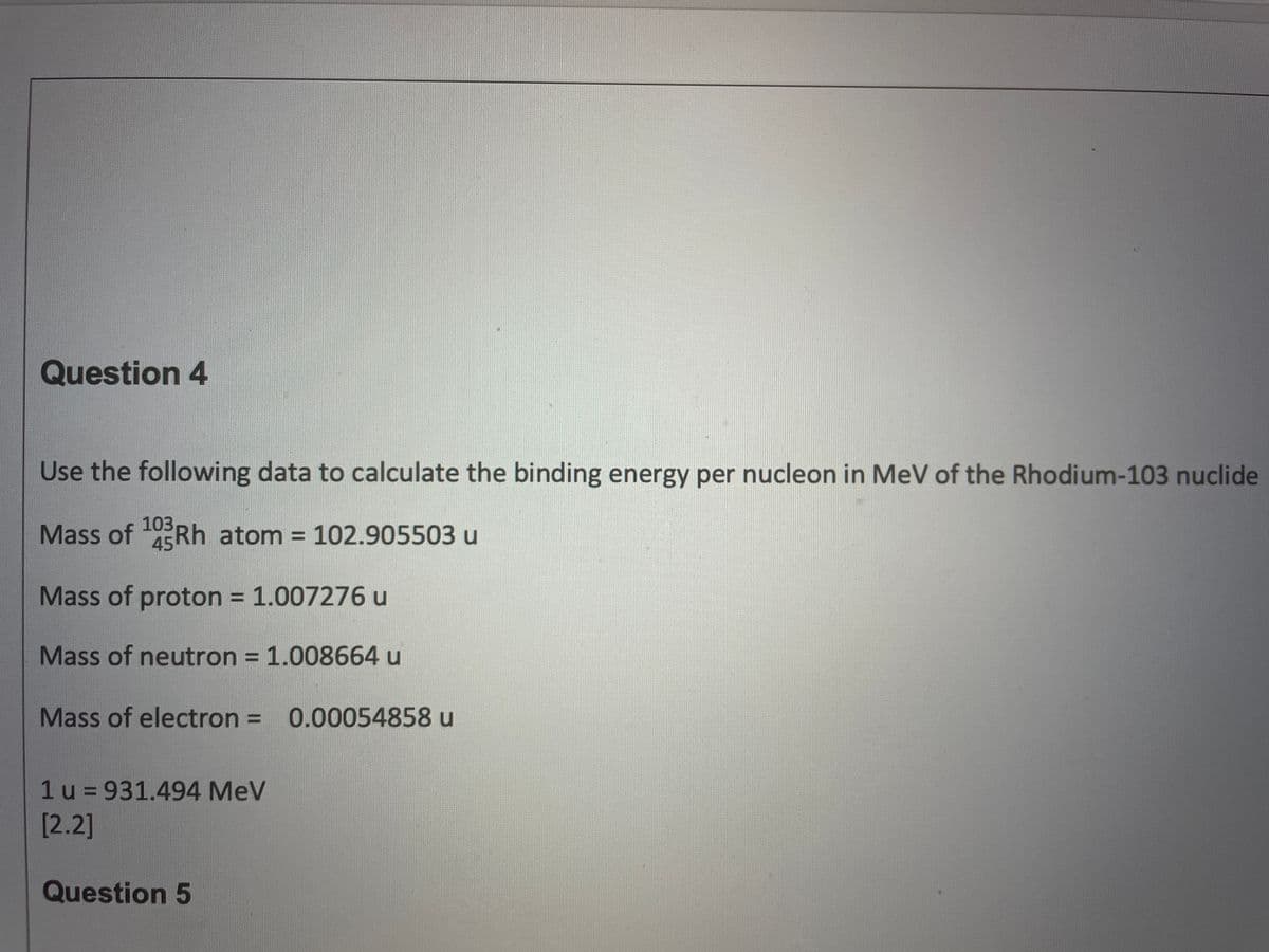 Question 4
Use the following data to calculate the binding energy per nucleon in MeV of the Rhodium-103 nuclide
Mass of Rh atom = 102.905503 u
103
45
%3D
Mass of proton = 1.007276 u
Mass of neutron = 1.008664 u
%3D
Mass of electron = 0.00054858 u
%3D
1u = 931.494 MeV
[2.2]
Question 5
