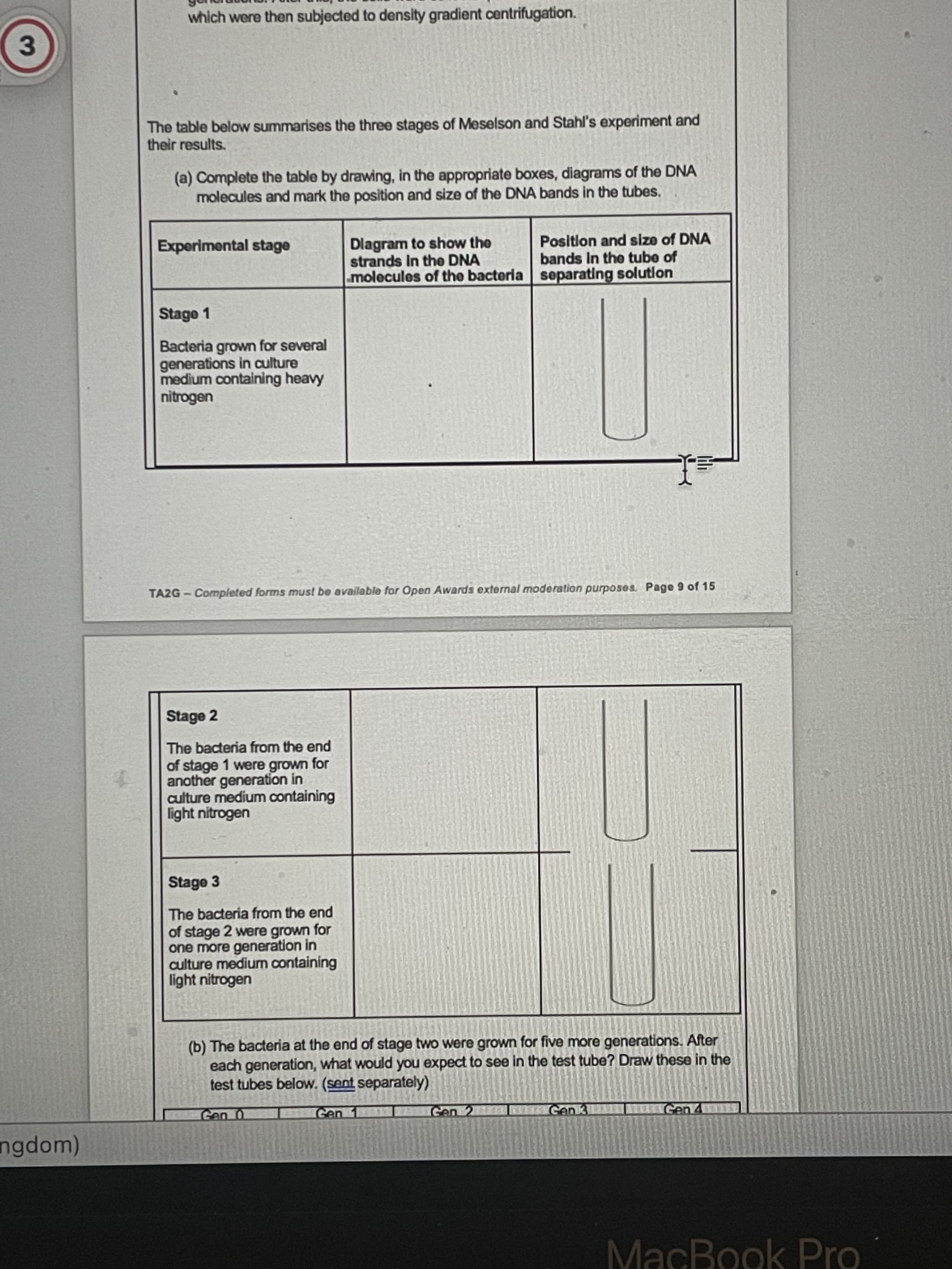 which were then subjected to density gradient centrifugation.
3
The table below summarises the three stages of Meselson and Stahl's experiment and
their results.
(a) Complete the table by drawing, in the appropriate boxes, diagrams of the DNA
molecules and mark the position and size of the DNA bands in the tubes.
Dlagram to show the
strands In the DNA
molecules of the bacteria separating solution
Experimental stage
Positlon and size of DNA
bands In the tube of
Stage 1
Bacteria grown for several
generations in culture
medium containing heavy
nitrogen
TA2G - Completed forms must be available for Open Awards external moderation purposes. Page 9 of 15
Stage 2
The bacteria from the end
of stage 1 were grown for
another generation in
culture medium containing
light nitrogen
Stage 3
The bacteria from the end
of stage 2 were grown for
one more generation in
culture medium containing
light nitrogen
(b) The bacteria at the end of stage two were grown for five more generations. After
each generation, what would you expect to see in the test tube? Draw these in the
test tubes below. (sent separately)
Gen
Gen 2
Gen 3
Gen
ngdom)
MacBook Pro
