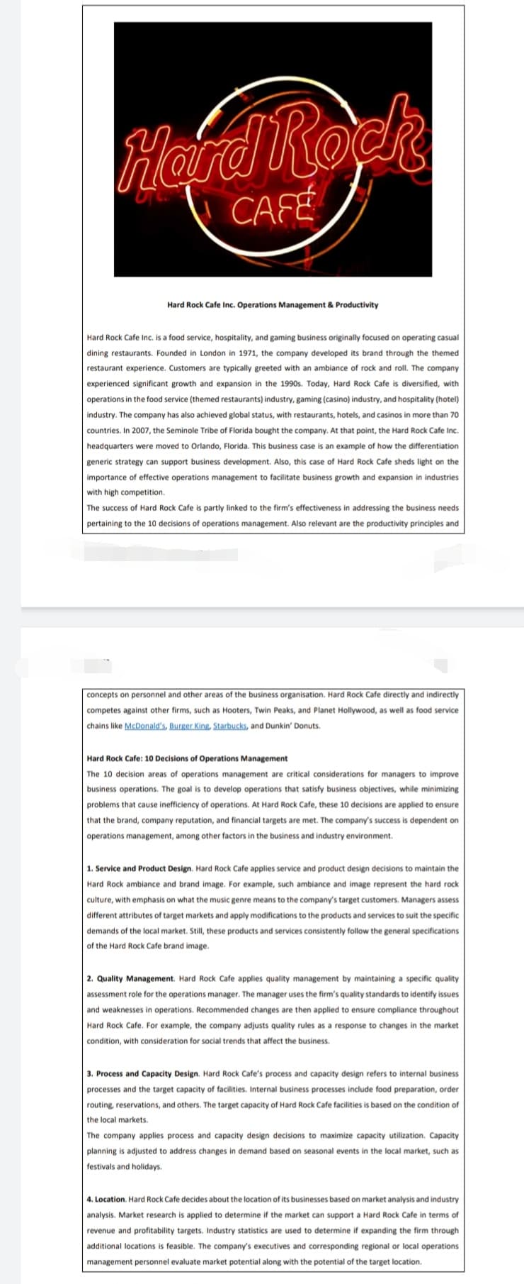 Herd Rock
CAFÉ
Hard Rock Cafe Inc. Operations Management & Productivity
Hard Rock Cafe Inc. is a food service, hospitality, and gaming business originally focused on operating casual
dining restaurants. Founded in London in 1971, the company developed its brand through the themed
restaurant experience. Customers are typically greeted with an ambiance of rock and roll. The company
experienced significant growth and expansion in the 1990s. Today, Hard Rock Cafe is diversified, with
operations in the food service (themed restaurants) industry, gaming (casino) industry, and hospitality (hotel)
industry. The company has also achieved global status, with restaurants, hotels, and casinos in more than 70
countries. In 2007, the Seminole Tribe of Florida bought the company. At that point, the Hard Rock Cafe Inc.
headquarters were moved to Orlando, Florida. This business case is an example of how the differentiation
generic strategy can support business development. Also, this case of Hard Rock Cafe sheds light on the
importance of effective operations management to facilitate business growth and expansion in industries
with high competition.
The success of Hard Rock Cafe is partly linked to the firm's effectiveness in addressing the business needs
pertaining to the 10 decisions of operations management. Also relevant are the productivity principles and
concepts on personnel and other areas of the business organisation. Hard Rock Cafe directly and indirectly
competes against other firms, such as Hooters, Twin Peaks, and Planet Hollywood, as well as food service
chains like McDonald's, Burger King, Starbucks, and Dunkin' Donuts.
Hard Rock Cafe: 10 Decisions of Operations Management
The 10 decision areas of operations management are critical considerations for managers to improve
business operations. The goal is to develop operations that satisfy business objectives, while minimizing
problems that cause inefficiency of operations. At Hard Rock Cafe, these 10 decisions are applied to ensure
that the brand, company reputation, and financial targets are met. The company's success is dependent on
operations management, among other factors in the business and industry environment.
1. Service and Product Design. Hard Rock Cafe applies service and product design decisions to maintain the
Hard Rock ambiance and brand image. For example, such ambiance and image represent the hard rock
culture, with emphasis on what the music genre means to the company's target customers. Managers assess
different attributes of target markets and apply modifications to the products and services to suit the specific
demands of the local market. Still, these products and services consistently follow the general specifications
of the Hard Rock Cafe brand image.
2. Quality Management. Hard Rock Cafe applies quality management by maintaining a specific quality
assessment role for the operations manager. The manager uses the firm's quality standards to identify issues
and weaknesses in operations. Recommended changes are then applied to ensure compliance throughout
Hard Rock Cafe. For example, the company adjusts quality rules as a response to changes in the market
condition, with consideration for social trends that affect the business.
3. Process and Capacity Design. Hard Rock Cafe's process and capacity design refers to internal business
processes and the target capacity of facilities. Internal business processes include food preparation, order
routing, reservations, and others. The target capacity of Hard Rock Cafe facilities is based on the condition of
the local markets.
The company applies process and capacity design decisions to maximize capacity utilization. Capacity
planning is adjusted to address changes
demand based on seasonal events in the local market, such as
festivals and holidays.
4. Location. Hard Rock Cafe decides about the location of its businesses based on market analysis and industry
analysis. Market research is applied to determine if the market can support a Hard Rock Cafe in terms of
revenue and profitability targets. Industry statistics are used to determine if expanding the firm through
additional locations is feasible. The company's executives and corresponding regional or local operations
management personnel evaluate market potential along with the potential of the target location.
