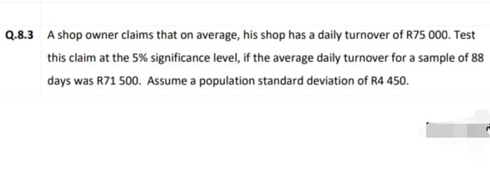 Q.8.3 A shop owner claims that on average, his shop has a daily turnover of R75 000. Test
this claim at the 5% significance level, if the average daily turnover for a sample of 88
days was R71 500. Assume a population standard deviation of R4 450.
