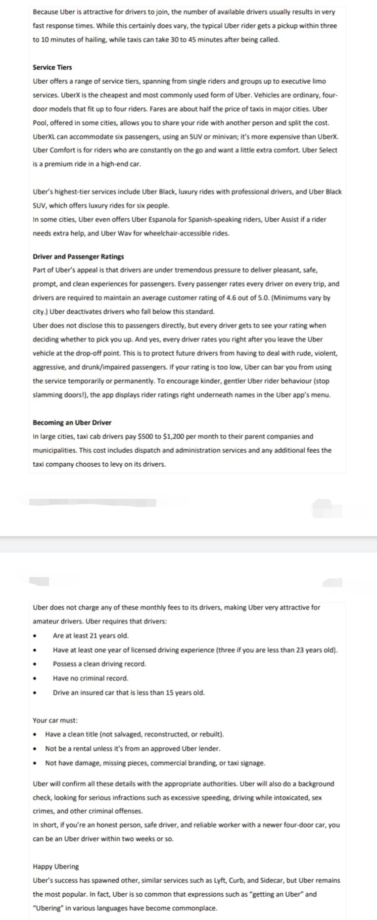 Because Uber is attractive for drivers to join, the number of available drivers usually results in very
fast response times. While this certainly does vary, the typical Uber rider gets a pickup within three
to 10 minutes of hailing, while taxis can take 30 to 45 minutes after being called.
Service Tiers
Uber offers a range of service tiers, spanning from single riders and groups up to executive limo
services. UberX is the cheapest and most commonly used form of Uber. Vehicles are ordinary, four-
door models that fit up to four riders. Fares are about half the price of taxis in major cities. Uber
Pool, offered in some cities, allows you to share your ride with another person and split the cost.
UberXL can accommodate six passengers, using an SUV or minivan; it's more expensive than UberX.
Uber Comfort is for riders who are constantly on the go and want a little extra comfort. Uber Select
is a premium ride in a high-end car.
Uber's highest-tier services include Uber Black, luxury rides with professional drivers, and Uber Black
SUV, which offers luxury rides for six people.
In some cities, Uber even offers Uber Espanola for Spanish-speaking riders, Uber Assist if a rider
needs extra help, and Uber Wav for wheelchair-accessible rides.
Driver and Passenger Ratings
Part of Uber's appeal is that drivers are under tremendous pressure to deliver pleasant, safe,
prompt, and clean experiences for passengers. Every passenger rates every driver on every trip, and
drivers are required to maintain an average customer rating of 4.6 out of 5.0. (Minimums vary by
city.) Uber deactivates drivers who fall below this standard.
Uber does not disclose this to passengers directly, but every driver gets to see your rating when
deciding whether to pick you up. And yes, every driver rates you right after you leave the Uber
vehicle at the drop-off point. This is to protect future drivers from having to deal with rude, violent,
aggressive, and drunk/impaired passengers. If your rating is too low, Uber can bar you from using
the service temporarily or permanently. To encourage kinder, gentler Uber rider behaviour (stop
slamming doors!), the app displays rider ratings right underneath names in the Uber app's menu.
Becoming an Uber Driver
In large cities, taxi cab drivers pay $500 to $1,200 per month to their parent companies and
municipalities. This cost includes dispatch and administration services and any additional fees the
taxi company chooses to levy on its drivers.
Uber does not charge any of these monthly fees to its drivers, making Uber very attractive for
amateur drivers. Uber requires that drivers:
Are at least 21 years old.
Have at least one year of licensed driving experience (three if you are less than 23 years old).
Possess a clean driving record.
Have no criminal record.
Drive an insured car that is less than 15 years old.
Your car must:
Have a clean title (not salvaged, reconstructed, or rebuilt).
Not be a rental unless it's from an approved Uber lender.
• Not have damage, missing pieces, commercial branding, or taxi signage.
Uber will confirm all these details with the appropriate authorities. Uber will also do a background
check, looking for serious infractions such as excessive speeding, driving while intoxicated, sex
crimes, and other criminal offenses.
In short, if you're an honest person, safe driver, and reliable worker with a newer four-door car, you
can be an Uber driver within two weeks or so.
Happy Ubering
Uber's success has spawned other, similar services such as Lyft, Curb, and Sidecar, but Uber remains
the most popular. In fact, Uber is so common that expressions such as "getting an Uber" and
"Ubering" in various languages have become commonplace.
