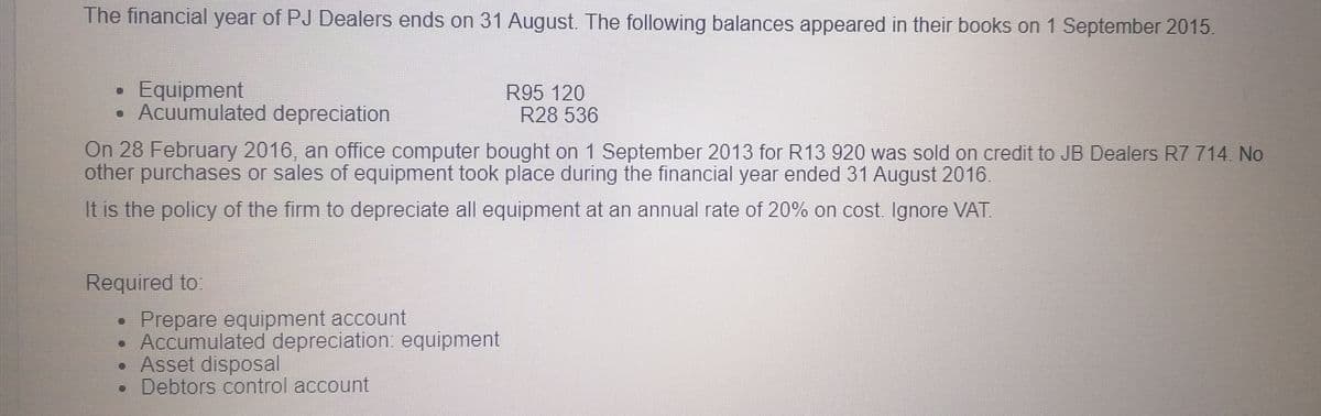 The financial year of PJ Dealers ends on 31 August. The following balances appeared in their books on 1 September 2015.
Equipment
• Acuumulated depreciation
R95 120
R28 536
On 28 February 2016, an office computer bought on 1 September 2013 for R13 920 was sold on credit to JB Dealers R7 714. No
other purchases or sales of equipment took place during the financial year ended 31 August 2016.
It is the policy of the firm to depreciate all equipment at an annual rate of 20% on cost. Ignore VAT.
Required to:
Prepare equipment account
Accumulated depreciation: equipment
• Asset disposal
Debtors control account
