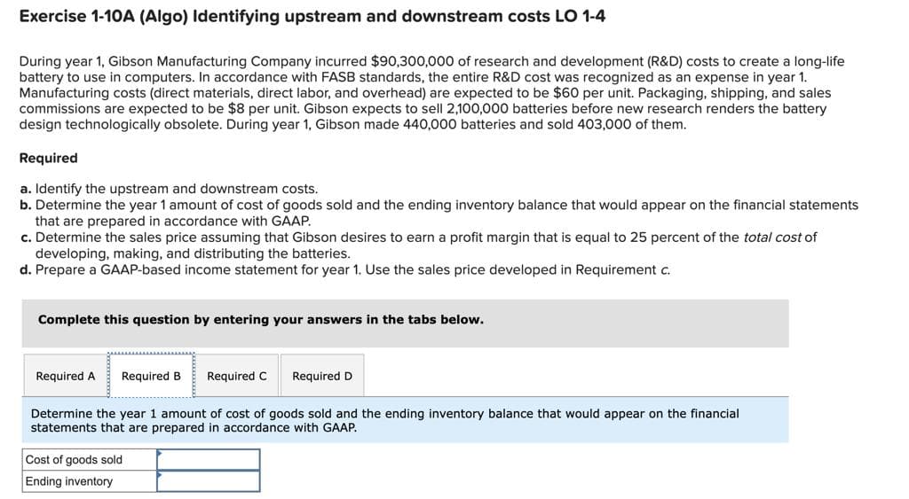 Exercise 1-10A (Algo) Identifying upstream and downstream costs LO 1-4
During year 1, Gibson Manufacturing Company incurred $90,300,000 of research and development (R&D) costs to create a long-life
battery to use in computers. In accordance with FASB standards, the entire R&D cost was recognized as an expense in year 1.
Manufacturing costs (direct materials, direct labor, and overhead) are expected to be $60 per unit. Packaging, shipping, and sales
commissions are expected to be $8 per unit. Gibson expects to sell 2,100,000 batteries before new research renders the battery
design technologically obsolete. During year 1, Gibson made 440,000 batteries and sold 403,000 of them.
Required
a. Identify the upstream and downstream costs.
b. Determine the year 1 amount of cost of goods sold and the ending inventory balance that would appear on the financial statements
that are prepared in accordance with GAAP.
c. Determine the sales price assuming that Gibson desires to earn a profit margin that is equal to 25 percent of the total cost of
developing, making, and distributing the batteries.
d. Prepare a GAAP-based income statement for year 1. Use the sales price developed in Requirement c.
Complete this question by entering your answers in the tabs below.
Required A Required B Required C Required D
Determine the year 1 amount of cost of goods sold and the ending inventory balance that would appear on the financial
statements that are prepared in accordance with GAAP.
Cost of goods sold
Ending inventory