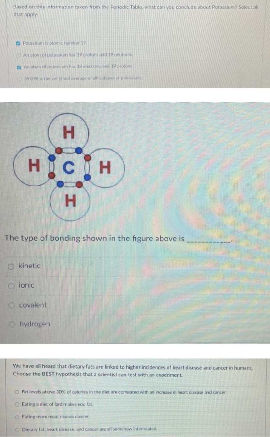 Based on this information taken from the Periodic Table, what can you conclude about Potassium? Sclect all
that apply.
O Potassium is atomic number 19
An atom of potassium has 19 protons and 19 neutrons
D An atom of potassium has 19 electrons and 19 protons
39.098 is the weightedaverage of all isotopes ol potassiun
HOCIH
H.
The type of bonding shown in the figure above is
O kinetic
O ionic
O covalent
O hydrogen
We have all heard that dietary fats are linked to higher incidences of heart disease and cancer in humans.
Choose the BEST hypothesis that a scientist can test with an experiment.
O Fat levels above 30% of calories in the diet are correlated with an increase in heart disease and cancer.
O Eating a diet of lard makes you fat.
O Eating more meat causes cancer.
O Dietary fat, heart disease, and cancer are all somehow interrelated.
HI
