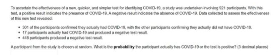 To ascertain the effectiveness of a new, quicker, and simpler test for identifying COVID-19, a study was undertaken involving 921 participants. With this
test, a positive result indicates the presence of COVID-19. Anegative result indicates the absence of COVID-19. Data collected to assess the effectiveness
of this new test revealed:
• 301 of the participants confirmed they actually had COVID-19, with the other participants confirming they actually did not have CCOVID-19.
• 17 participants actually had COVID-19 and produced a negative test result.
• 448 participants produced a negative tost result.
A participant from the study is chosen at random. What is the probability the participant actually has COVID-19 or the test is positive? (3 decimal places)
