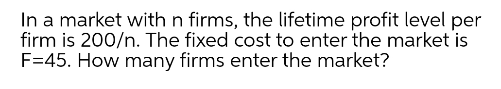 In a market with n firms, the lifetime profit level per
firm is 200/n. The fixed cost to enter the market is
F=45. How many firms enter the market?
