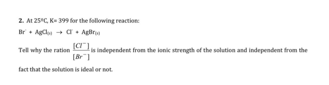 2. At 25°C, K= 399 for the following reaction:
Br + AgCl(s) → Cľ + AgBr(s)
[CI¯]
is independent from the ionic strength of the solution and independent from the
[Br¯]
Tell why the ration
fact that the solution is ideal or not.
