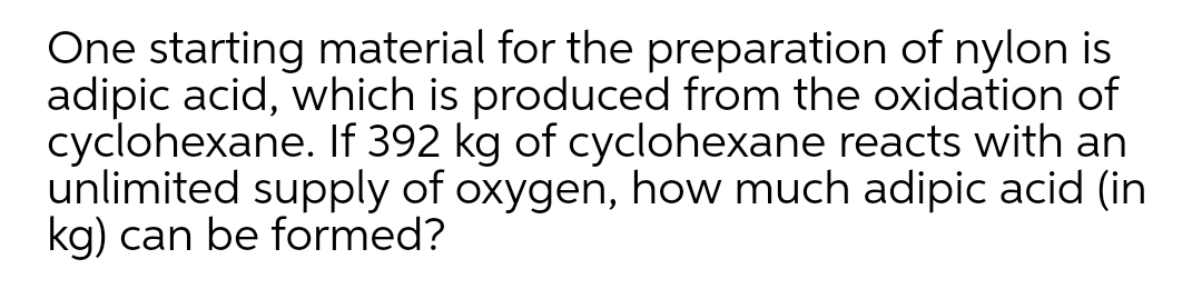 One starting material for the preparation of nylon is
adipic acid, which is produced from the oxidation of
cyclohexane. If 392 kg of cyclohexane reacts with an
unlimited supply of oxygen, how much adipic acid (in
kg) can be formed?
