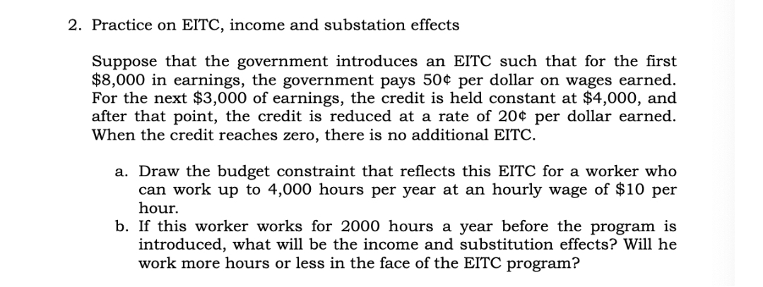 2. Practice on EITC, income and substation effects
Suppose that the government introduces an EITC such that for the first
$8,000 in earnings, the government pays 50¢ per dollar on wages earned.
For the next $3,000 of earnings, the credit is held constant at $4,000, and
after that point, the credit is reduced at a rate of 20¢ per dollar earned.
When the credit reaches zero, there is no additional EITC.
a. Draw the budget constraint that reflects this EITC for a worker who
can work up to 4,000 hours per year at an hourly wage of $10 per
hour.
b. If this worker works for 2000 hours a year before the program is
introduced, what will be the income and substitution effects? Will he
work more hours or less in the face of the EITC program?
