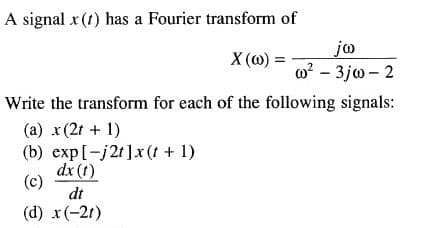 A signal x (t) has a Fourier transform of
jo
w? - 3jw - 2
X (@) =
Write the transform for each of the following signals:
(a) x (2t + 1)
(b) exp[-j2t]x (t + 1)
dx (t)
(c)
dt
(d) x(-21)
