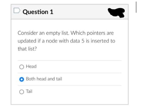 Question 1
Consider an empty list. Which pointers are
updated if a node with data 5 is inserted to
that list?
O Head
O Both head and tail
O Tail
